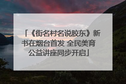 《街名村名说胶东》新书在烟台首发 全民美育公益讲座同步开启