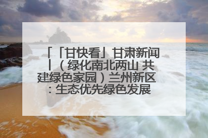 「甘快看」甘肃新闻丨（绿化南北两山 共建绿色家园）兰州新区：生态优先绿色发展 打造生态环保示范区