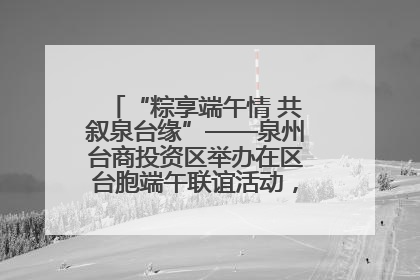“粽享端午情 共叙泉台缘”——泉州台商投资区举办在区台胞端午联谊活动，共话同源深情