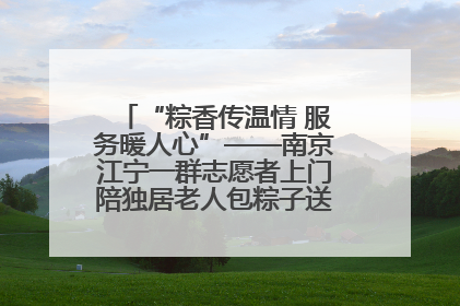 “粽香传温情 服务暖人心”——南京江宁一群志愿者上门陪独居老人包粽子送去节日的欢乐