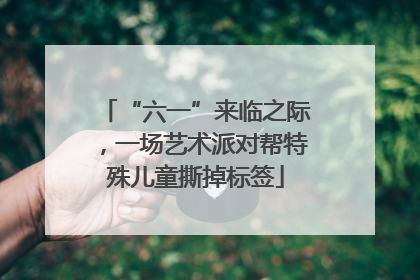 “六一”来临之际，一场艺术派对帮特殊儿童撕掉标签