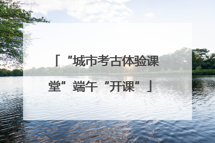 “城市考古体验课堂”端午“开课”