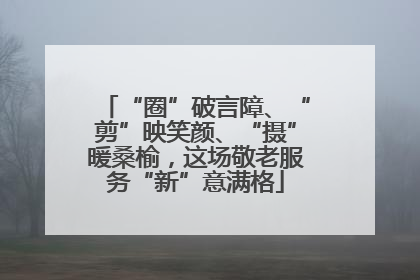 “圈”破言障、“剪”映笑颜、“摄”暖桑榆，这场敬老服务“新”意满格