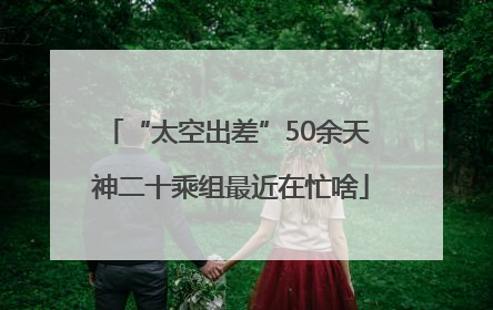 “太空出差”50余天 神二十乘组最近在忙啥