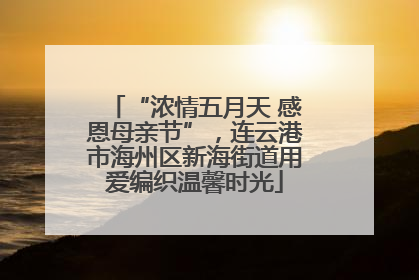 “浓情五月天 感恩母亲节”，连云港市海州区新海街道用爱编织温馨时光