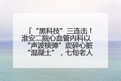 “黑科技”三连击！淮安二院心血管内科以“声波核弹”震碎心脏“混凝土”，七旬老人重获“心”生