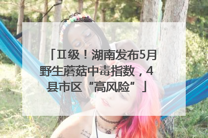 Ⅱ级！湖南发布5月野生蘑菇中毒指数，4县市区“高风险”