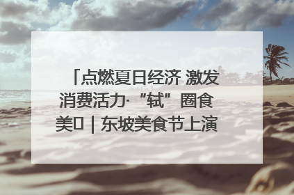 点燃夏日经济 激发消费活力·“轼”圈食美⑪｜东坡美食节上演“文化满汉全席”