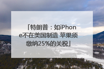 特朗普：如iPhone不在美国制造 苹果须缴纳25%的关税