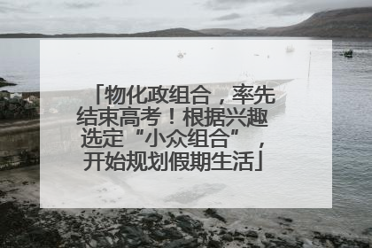 物化政组合，率先结束高考！根据兴趣选定“小众组合”，开始规划假期生活