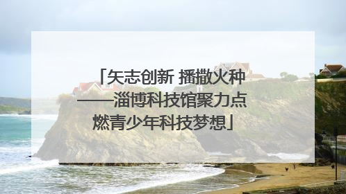 矢志创新 播撒火种——淄博科技馆聚力点燃青少年科技梦想
