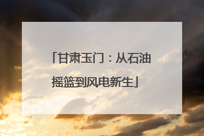 甘肃玉门：从石油摇篮到风电新生