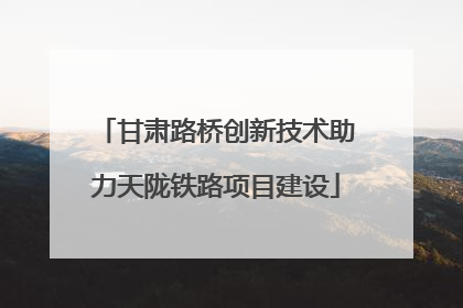 甘肃路桥创新技术助力天陇铁路项目建设