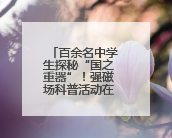 百余名中学生探秘“国之重器”！强磁场科普活动在华科大举行