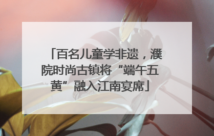 百名儿童学非遗，濮院时尚古镇将“端午五黄”融入江南宴席
