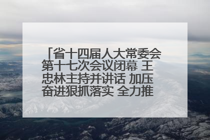 省十四届人大常委会第十七次会议闭幕 王忠林主持并讲话 加压奋进狠抓落实 全力推动支点建设成势见效