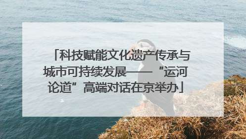 科技赋能文化遗产传承与城市可持续发展——“运河论道”高端对话在京举办