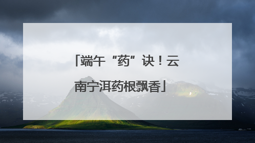 端午“药”诀！云南宁洱药根飘香