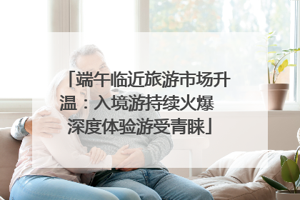 端午临近旅游市场升温：入境游持续火爆 深度体验游受青睐