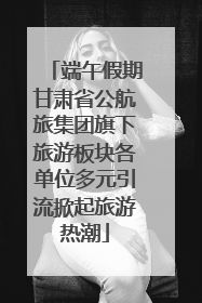 端午假期甘肃省公航旅集团旗下旅游板块各单位多元引流掀起旅游热潮