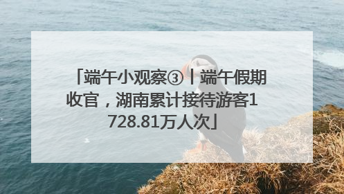 端午小观察③丨端午假期收官，湖南累计接待游客1728.81万人次