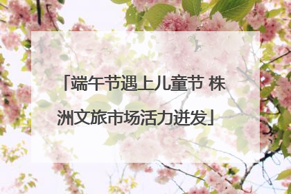 端午节遇上儿童节 株洲文旅市场活力迸发