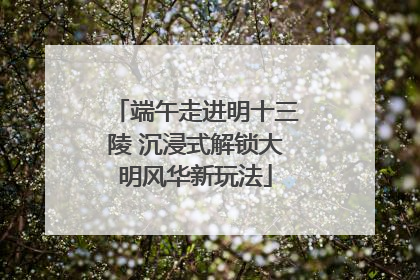 端午走进明十三陵 沉浸式解锁大明风华新玩法