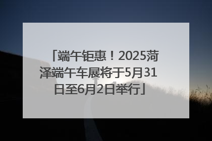 端午钜惠！2025菏泽端午车展将于5月31日至6月2日举行