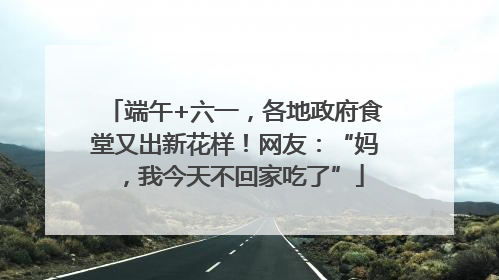 端午+六一，各地政府食堂又出新花样！网友：“妈，我今天不回家吃了”