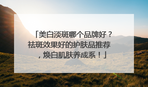 美白淡斑哪个品牌好？祛斑效果好的护肤品推荐，焕白肌肤养成系！