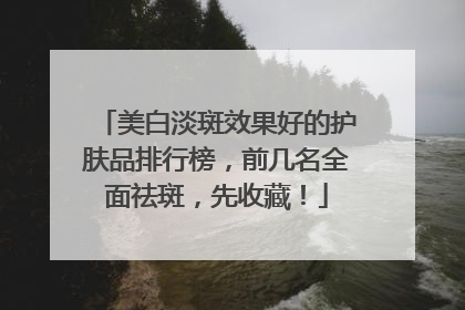 美白淡斑效果好的护肤品排行榜，前几名全面祛斑，先收藏！