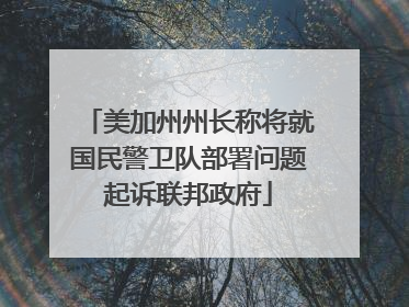 美加州州长称将就国民警卫队部署问题起诉联邦政府
