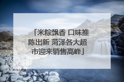 米粽飘香 口味推陈出新 菏泽各大超市迎来销售高峰