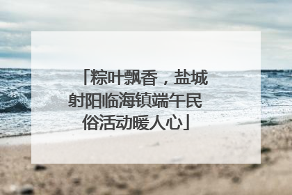 粽叶飘香，盐城射阳临海镇端午民俗活动暖人心