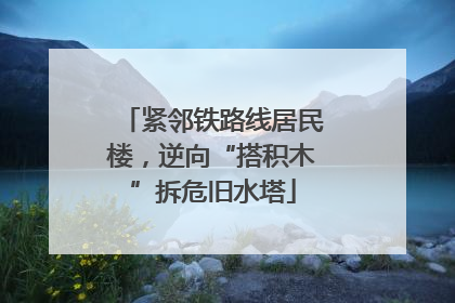 紧邻铁路线居民楼，逆向“搭积木”拆危旧水塔