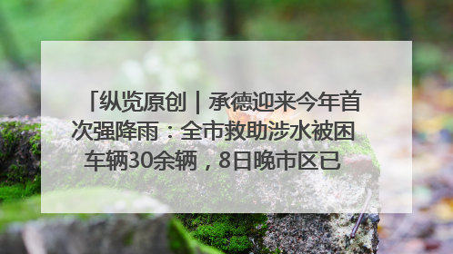 纵览原创｜承德迎来今年首次强降雨：全市救助涉水被困车辆30余辆，8日晚市区已无积水路段，交通恢复畅通