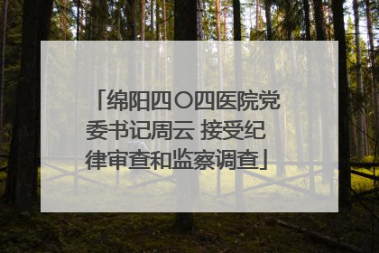 绵阳四〇四医院党委书记周云 接受纪律审查和监察调查