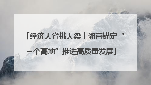 经济大省挑大梁丨湖南锚定“三个高地”推进高质量发展