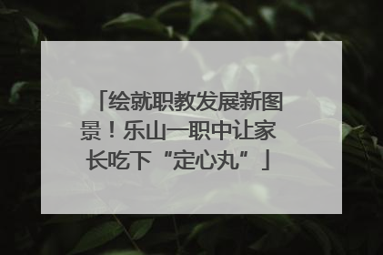 绘就职教发展新图景！乐山一职中让家长吃下“定心丸”