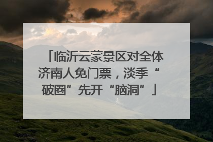 临沂云蒙景区对全体济南人免门票，淡季“破圈”先开“脑洞”