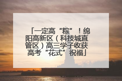 一定高“粽”！绵阳高新区（科技城直管区）高三学子收获高考“花式”祝福