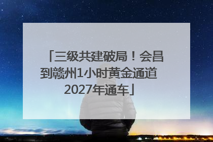 三级共建破局！会昌到赣州1小时黄金通道2027年通车