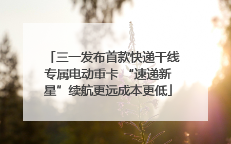 三一发布首款快递干线专属电动重卡 “速递新星”续航更远成本更低