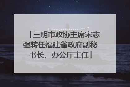 三明市政协主席宋志强转任福建省政府副秘书长、办公厅主任