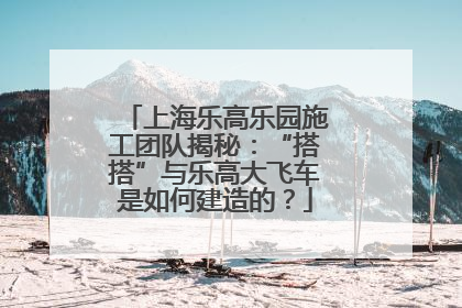 上海乐高乐园施工团队揭秘：“搭搭”与乐高大飞车是如何建造的？