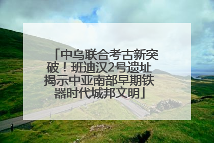中乌联合考古新突破！班迪汉2号遗址揭示中亚南部早期铁器时代城邦文明