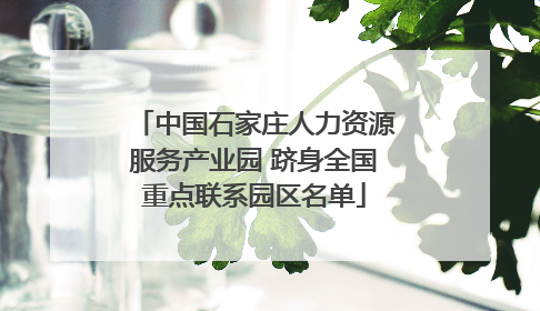 中国石家庄人力资源服务产业园 跻身全国重点联系园区名单