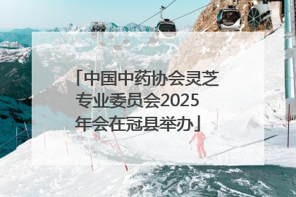 中国中药协会灵芝专业委员会2025年会在冠县举办