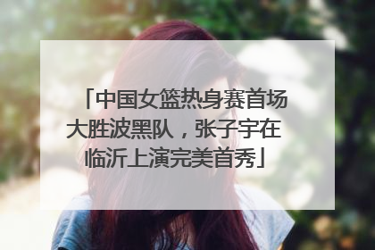 中国女篮热身赛首场大胜波黑队，张子宇在临沂上演完美首秀