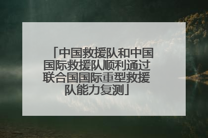 中国救援队和中国国际救援队顺利通过联合国国际重型救援队能力复测